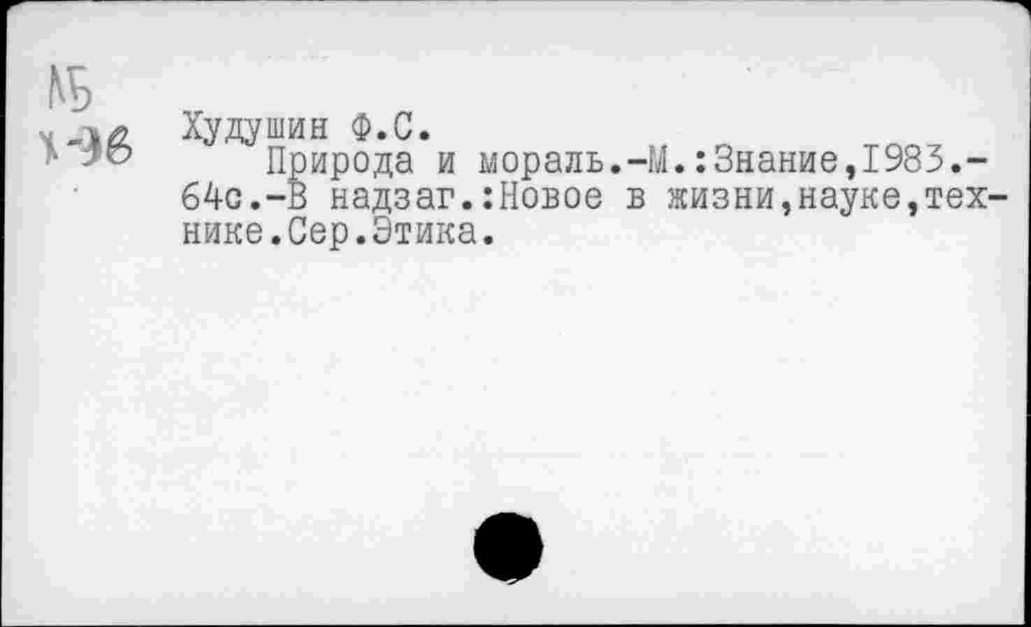 ﻿Худушин Ф.С.
Природа и мораль.-М.:Знание,1983.-64с.-В надзаг.:Новое в жизни,науке,тех нике.Сер.Этика.